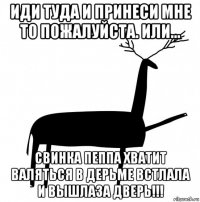 иди туда и принеси мне то пожалуйста. или... свинка пеппа хватит валяться в дерьме встлала и вышлаза дверь!!!