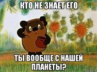 кто не знает его ты вообще с нашей планеты?