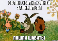 ослик, хватит хуйней заниматься пошли шабить!