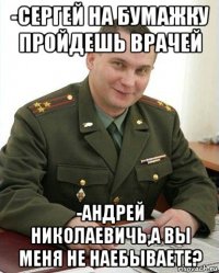 -сергей на бумажку пройдешь врачей -андрей николаевичь,а вы меня не наебываете?