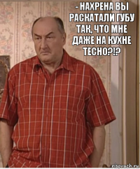 - Нахрена вы раскатали губу так, что мне даже на кухне тесно?!?