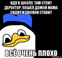 иду в школу, там стоит деректор, пошёл домой мама сидит и двойки ставит всё очень плохо