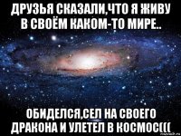 друзья сказали,что я живу в своём каком-то мире.. обиделся,сел на своего дракона и улетел в космос(((