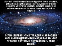 лерочка, я люблю тебя! ты самая добрая, самая красивая, самая милая, и самая умная! ты очень разносторонняя личность: умудряешься играть на гитаре, заниматься программированием, рисовать и петь. не каждый так сможет! а самое главное - ты стала для меня родной. хоть мы и виделись лишь один раз. ты - тот человек, с которым я хочу связать свою жизнь.