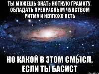 ты можешь знать нотную грамоту, обладать прекрасным чувством ритма и неплохо петь но какой в этом смысл, если ты басист