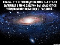 глаза - это зеркало души,если бы кто-то заглянул в мою душу,он бы ужаснулся увидев столько боли и страданий... 