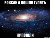 роксан а пошли гулять ну пошли