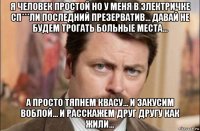 я человек простой но у меня в электричке сп***ли последний презерватив... давай не будем трогать больные места... а просто тяпнем квасу... и закусим воблой... и расскажем друг другу как жили...