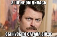 я ше не обідилась обіжусь то сатана зійде