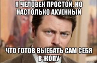 я человек простой, но настолько ахуенный что готов выебать сам себя в жопу