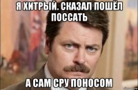 я хитрый. сказал пошёл поссать а сам сру поносом