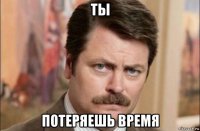 ты потеряешь время