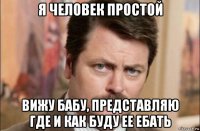 я человек простой вижу бабу, представляю где и как буду ее ебать