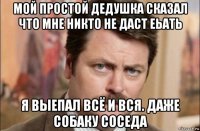 мой простой дедушка сказал что мне никто не даст еьать я выепал всё и вся. даже собаку соседа