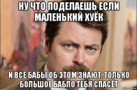 ну что поделаешь если маленький хуёк и все бабы об этом знают. только большое бабло тебя спасёт