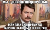 мы с денисом люди простые если план дня первый раз закрыли, на коробки не смотрим