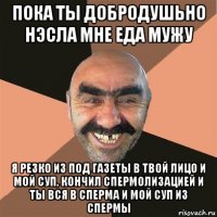 пока ты добродушьно нэсла мне еда мужу я резко из под газеты в твой лицо и мой суп, кончил спермолизацией и ты вся в сперма и мой суп из спермы