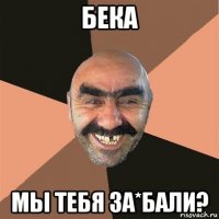 бека мы тебя за*бали?