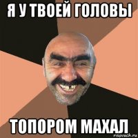 я у твоей головы топором махал