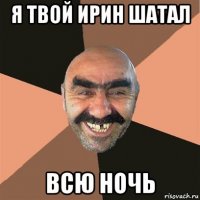 я твой ирин шатал всю ночь