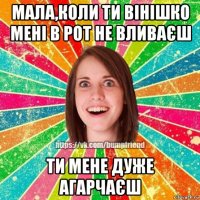 мала,коли ти вінішко мені в рот не вливаєш ти мене дуже агарчаєш