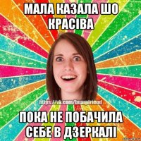 мала казала шо красіва пока не побачила себе в дзеркалі