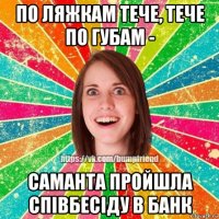 по ляжкам тече, тече по губам - саманта пройшла співбесіду в банк