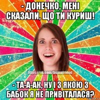 - донечко, мені сказали, що ти куриш! - та-а-ак, ну і з якою з бабок я не привіталася?