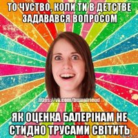 то чуство, коли ти в детстве задавався вопросом як оценка балерінам не стидно трусами світить