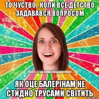 то чуство , коли все детство задавався вопросом як оце балерінам не стидно трусами світить