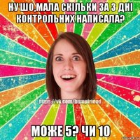 ну шо,мала скільки за 3 дні контрольних написала? може 5? чи 10