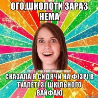 ого,школоти зараз нема сказала я сидячи на фізрі в туалеті,зі шкільного вайфаю