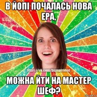 в йопі почалась нова ера, можна йти на мастер шеф?