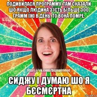 подивилася программу. там сказали шо якщо людина з'їсть більше 300 грамм їжі в день, то вона помре. сиджу і думаю шо я бєсмєртна