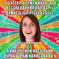 то чуство, коли ти написала всі завдання по алгебрі і думаєш що у тебе буде 12 а оказуїси ти настільки дурна шо аж написала на 5