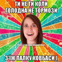 ти не ти коли голодна не тормози з'їж палку ковбаси.)