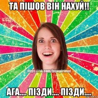 та пішов він нахуй!! ага.... пізди.... пізди....