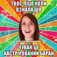 твоє ліцо коли взнала шо чувак-це кастрірований баран