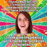 побачила мишу,вилізла на стіл,побачила краєвид з шафи,виконала професіональні стрибки з крісла на крісла і тільки шоно придивилася що то гнилий листок..листок багіньки,листок