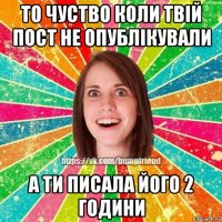 то чуство коли твій пост не опублікували а ти писала його 2 години