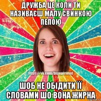 дружба це коли ти називаєш малу свинкою пепою шоб не обідити її словами шо вона жирна