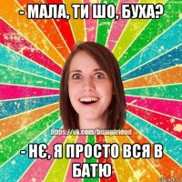 - мала, ти шо, буха? - нє, я просто вся в батю