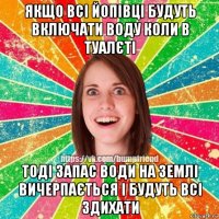 якщо всі йопівці будуть включати воду коли в туалєті тоді запас води на землі вичерпається і будуть всі здихати