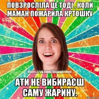 повзросліла це тоді , коли маман пожарила кртошку ати не вибираєш саму жарину.