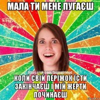 мала ти мене пугаєш коли свій періжок їсти закінчаєш і мій жерти починаєш