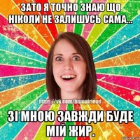 зато я точно знаю що ніколи не залишусь сама... зі мною завжди буде мій жир.