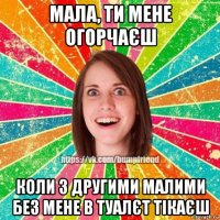 мала, ти мене огорчаєш коли з другими малими без мене в туалєт тікаєш