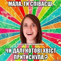 мала, ти співаєш, чи далі котові хвіст притиснула.?