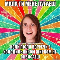 мала ти мене пугаеш коли після встречи з холодильником жирком не обвисаеш