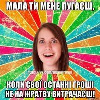 мала ти мене пугаєш, коли свої останні гроші не на жратву витрачаєш!